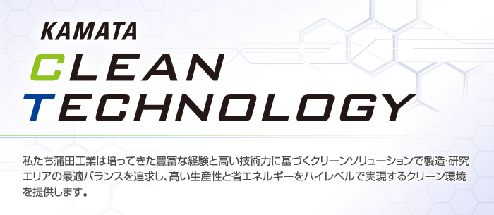 KAMATA CLEAN TECHNOLOGY 私たち蒲田工業は培ってきた豊富な経験と高い技術力に基づくクリーンソリューションで製造・研究エリアの最適バランスを追求し、高い生産性と省エネルギーをハイレベルで実現するクリーン環境を提供します。